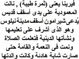 ‫فيرينا يعنى )ثمرة طيبة( , نالت‬
‫المعمودية على يدى أسقف قديس‬
‫يدعى شيرامون أسقف مدينة نيلوس‬
‫ُ‬
‫وهو الذى أشرف على تعليمها‬
‫ونشأتها الدينية فتعلمت الصلة‬
‫ونمت فى النعمة والقامة حتى‬
‫صارت شابة هادئة وكانت والدتها‬

 