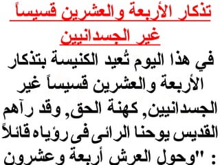 ‫ ً‬
‫تذكار الربعة والعشرين قسيسا‬
‫غير الجسدانيين‬
‫في هذا اليوم تعيد الكنيسة بتذكار‬
‫عُ‬
‫الربعة والعشرين قسيسا غير‬
‫ ً‬
‫الجسدانيين, كهنة الحق, وقد رآهم‬
‫ ً‬
‫القديس يوحنا الرائى فى رؤياه قائال‬
‫: "وحول العرش أربعة وعشرون‬

 