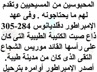 ‫المحبوسين من المسيحيين وتقدم‬
‫لهم ما يحتاجونه . وفى عهد‬
‫المبراطور دقلديانوس 482-503‬
‫ذاع صيت الكتيبة الطيبية التى كان‬
‫على رأسها القائد موريس الشجاع‬
‫التقى الذى كان من مدينة طيبة.‬
‫أصدر المبراطور أوامره بترحيل‬

 
