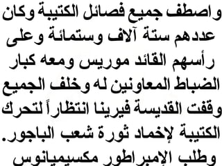 ‫واصطف جميع فصائل الكتيبة وكان‬
‫عددهم ستة آلف وستمائة وعلى‬
‫رأسهم القائد موريس ومعه كبار‬
‫الضباط المعاونين له وخلف الجميع‬
‫وقفت القديسة فيرينا انتظارا لتحرك‬
‫ ً‬
‫الكتيبة لخماد ثورة شعب الباجور.‬
‫وطلب المبراطور مكسيميانوس‬

 