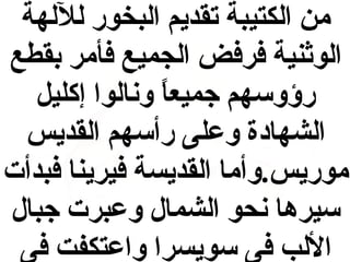 ‫من الكتيبة تقديم البخور لللهة‬
‫الوثنية فرفض الجميع فأمر بقطع‬
‫رؤوسهم جميعا ونالوا إكليل‬
‫ ً‬
‫الشهادة وعلى رأسهم القديس‬
‫موريس.وأما القديسة فيرينا فبدأت‬
‫سيرها نحو الشمال وعبرت جبال‬
‫اللب فى سويسرا واعتكفت فى‬

 
