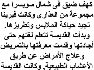 ‫كهف ضيق فى شمال سويسرا مع‬
‫مجموعة من العذارى وكانت فيرينا‬
‫تجيد حياكة الملبس وتطريزها.‬
‫وبدأت القديسة تتعلم لغتهم حتى‬
‫أجادتها وقدمت معرفتها بالتمريض‬
‫وعل ج المراض عن طريق‬
‫العشاب الطبيعية, وكانت القديسة‬

 