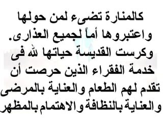 ‫كالمنارة تضىء لمن حولها‬
‫واعتبروها أما لجميع العذارى.‬
‫ ً‬
‫وكرست القديسة حياتها ل فى‬
‫خدمة الفقراء الذين حرصت أن‬
‫تقدم لهم الطعام والعناية بالمرضى‬
‫والعناية بالنظافة والهتمام بالمظهر‬

 