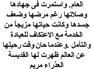 ‫العام. واستمرت فى جهادها‬
‫وصلتها رغم مرضها وضعف‬
‫جسدها وكانت حياتها مزيجا من‬
‫ ً‬
‫الخدمة مع العتكاف للعبادة‬
‫والتأمل .وعندما حان وقت رحيلها‬
‫عن العالم ظهرت لها القديسة‬
‫العذراء مريم‬

 