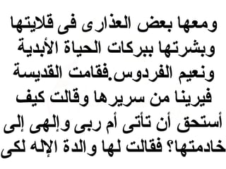 ‫ومعها بعض العذارى فى قليتها‬
‫وبشرتها ببركات الحياة البدية‬
‫ونعيم الفردوس.فقامت القديسة‬
‫فيرينا من سريرها وقالت كيف‬
‫أستحق أن تأتى أم ربى وإلهى إلى‬
‫خادمتها؟ فقالت لها والدة الله لكى‬

 