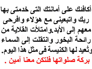 ‫أكافئك على أمانتك التى خدمتى بها‬
‫ربك واتبعينى مع هؤلء وافرحى‬
‫معهم إلى البد.وامتلت القلية من‬
‫رائحة البخور وانتقلت إلى السماء‬
‫وتعيد لها الكنيسة فى مثل هذا اليوم.‬
‫عُ‬
‫بركة صلواتها فلتكن معنا آمين .‬

 