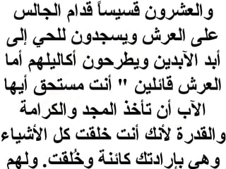 ‫والعشرون قسيسا قدام الجالس‬
‫ ً‬
‫على العرش ويسجدون للحي إلى‬
‫أبد البدين ويطرحون أكاليلهم أما‬
‫العرش قائلين " أنت مستحق أيها‬
‫الب أن تأخذ المجد والكرامة‬
‫والقدرة لنك أنت خلقت ك ل الشياء‬
‫وهي بإرادتك كائنة وخلقت . ولهم‬
‫عُ‬

 