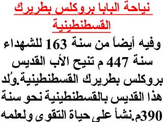 ‫نياحة البابا بروكلس بطريرك‬
‫القسطنطينية‬
‫وفيه أيضا من سنة 361 للشهداء‬
‫ ً‬
‫سنة 744 م تنيح ال ب القديس‬
‫بروكلس بطريرك القسطنطينية.ولد‬
‫لُ‬
‫هذا القديس بالقسطنطينية نحو سنة‬
‫093م.نشأ على حياة التقوى ولعلمه‬

 