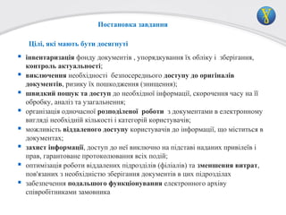 Постановка завдання
Цілі, які мають бути досягнуті

 інвентаризація фонду документів , упорядкування їх обліку і зберігання,








контроль актуальності;
виключення необхідності безпосереднього доступу до оригіналів
документів, ризику їх пошкодження (знищення);
швидкий пошук та доступ до необхідної інформації, скорочення часу на її
обробку, аналіз та узагальнення;
організація одночасної розподіленої роботи з документами в електронному
вигляді необхідній кількості і категорій користувачів;
можливість віддаленого доступу користувачів до інформації, що міститься в
документах;
захист інформації, доступ до неї виключно на підставі наданих привілеїв і
прав, гарантоване протоколювання всіх подій;
оптимізація роботи віддалених підрозділів (філіалів) та зменшення витрат,
пов'язаних з необхідністю зберігання документів в цих підрозділах
забезпечення подальшого функціонування електронного архіву
співробітниками замовника

 
