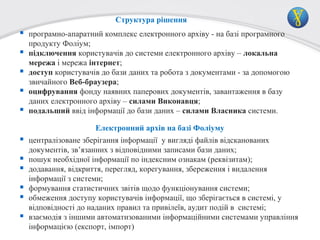 Структура рішення

 програмно-апаратний комплекс електронного архіву - на базі програмного





продукту Фоліум;
підключення користувачів до системи електронного архіву – локальна
мережа і мережа інтернет;
доступ користувачів до бази даних та робота з документами - за допомогою
звичайного Веб-браузера;
оцифрування фонду наявних паперових документів, завантаження в базу
даних електронного архіву – силами Виконавця;
подальший ввід інформації до бази даних – силами Власника системи.
Електронний архів на базі Фоліуму:

 централізоване зберігання інформації у вигляді файлів відсканованих






документів, зв’язанних з відповідними записами бази даних;
пошук необхідної інформації по індексним ознакам (реквізитам);
додавання, відкриття, перегляд, корегування, збереження і видалення
інформації з системи;
формування статистичних звітів щодо функціонування системи;
обмеження доступу користувачів інформації, що зберігається в системі, у
відповідності до наданих правил та привілеїв, аудит подій в системі;
взаємодія з іншими автоматизованими інформаційними системами управління
інформацією (експорт, імпорт)

 