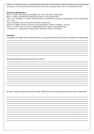 culturais. As reflexões sobre esse grande quebra-cabeças não se limita apenas a tentar descobrir quais são as peças que
se encaixam. Elas vão além para nos mostrar que somos tão nós quanto somos outros, vistos pelo outro lado.

Referências Bibliográficas
Boas, F. (1986). Anthropology and Modern Life. New York: Dover Publications.
Boas, F. (2004). Antropologia Cultural. Rio de Janeiro: Jorge Zahar Editor.
Cairo, C. D., & Marín, J. J. (2008). Clifford Geertz y el ensamble de un proyecto antropológico crítico. Tabula Rasa,
nº 8 , 15-41.
Chaui, M. (2005). Convite à Filosofia. São Paulo: editora ática.
Descola, P. (2009). Claude Lévi-Strauss, uma apresentação. Estudos Avançados , 149-160.
Geertz, C. (2001). Nova Luz sobre a Antropologia. Rio de Janeiro: Jorge Zahar Editor.
Lévi-Strauss, C. Antropologia Estrutural Dois. São Paulo: Tempo Universitário.

Atividades
1. Explique a afirmação “Enfim, (o Brasil) tornou-se um país multinacional, multicultural, multiétnico, multifacetado”
______________________________________________________________________________________________
______________________________________________________________________________________________
______________________________________________________________________________________________
______________________________________________________________________________________________
______________________________________________________________________________________________
______________________________________________________________________________________________
______________________________________________________________________________________________
______________________________________________________________________________________________
2. Qual a definição de cultura de acordo com o autor?
______________________________________________________________________________________________
______________________________________________________________________________________________
______________________________________________________________________________________________
______________________________________________________________________________________________
______________________________________________________________________________________________
______________________________________________________________________________________________
______________________________________________________________________________________________
______________________________________________________________________________________________
______________________________________________________________________________________________
______________________________________________________________________________________________
______________________________________________________________________________________________
______________________________________________________________________________________________

3. Qual a relação de que cada autor (Franz Boas, Clifford Geertz e Lévi-Strauss) retrata sobre cultura e alteridade?
______________________________________________________________________________________________
______________________________________________________________________________________________
______________________________________________________________________________________________
______________________________________________________________________________________________
______________________________________________________________________________________________
______________________________________________________________________________________________
______________________________________________________________________________________________
______________________________________________________________________________________________
______________________________________________________________________________________________
______________________________________________________________________________________________
______________________________________________________________________________________________
______________________________________________________________________________________________

 