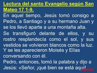Lectura del santo Evangelio según San
Mateo 17 1-9.
En aquel tiempo, Jesús tomó consigo a
Pedro, a Santiago y a su hermano...