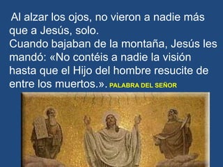 Al alzar los ojos, no vieron a nadie más
que a Jesús, solo.
Cuando bajaban de la montaña, Jesús les
mandó: «No contéis a n...