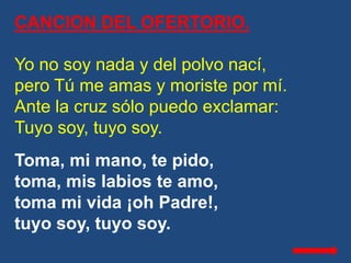 CANCION DEL OFERTORIO.
Yo no soy nada y del polvo nací,
pero Tú me amas y moriste por mí.
Ante la cruz sólo puedo exclamar...