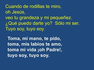 Cuando de rodillas te miro,
oh Jesús,
veo tu grandeza y mi pequeñez.
¿Qué puedo darte yo? Sólo mi ser.
Tuyo soy, tuyo soy....