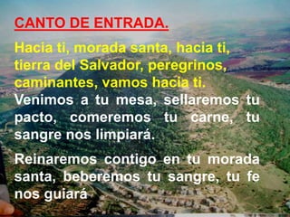 CANTO DE ENTRADA.
Hacia ti, morada santa, hacia ti,
tierra del Salvador, peregrinos,
caminantes, vamos hacia ti.
Venimos a...