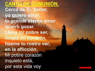 CANTO DE COMUNIÓN.
Cerca de Ti, Señor,
yo quiero estar;
tu grande eterno amor
quiero gozar.
Llena mi pobre ser,
limpia mi ...