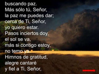 buscando paz.
Más sólo tú, Señor,
la paz me puedes dar;
cerca de Ti, Señor,
yo quiero estar.
Pasos inciertos doy,
el sol s...