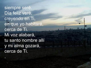 siempre seré.
Día feliz veré,
creyendo en Ti,
en que yo habitaré,
cerca de Ti.
Mi voz alabará,
tu santo nombre allí
y mi a...