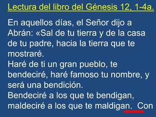 Lectura del libro del Génesis 12, 1-4a.
En aquellos días, el Señor dijo a
Abrán: «Sal de tu tierra y de la casa
de tu padr...