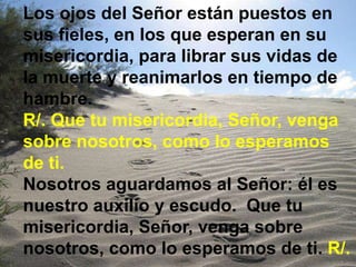 Los ojos del Señor están puestos en
sus fieles, en los que esperan en su
misericordia, para librar sus vidas de
la muerte ...