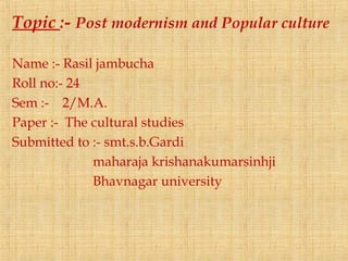Topic :- Post modernism and Popular culture
Name :- Rasil jambucha
Roll no:- 24
Sem :- 2/M.A.
Paper :- The cultural studies
Submitted to :- smt.s.b.Gardi
maharaja krishanakumarsinhji
Bhavnagar university
 