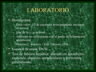 LABORATORIO
• Hemograma:
– Poco valor: 1/3 de pacientes principalmente ancianos,
es normal
– Mas de la ½ es normal
– Anormal: no se relaciona con el grado de inflamación
apendicular
– Proteina C reactiva + Hm : Mejora el Dx
• Examen de orina: Dx/D
• Test de función hepática: alterado en apendicitis
avanzada, abscesos apendiculares y peritonitis
generalizada
 