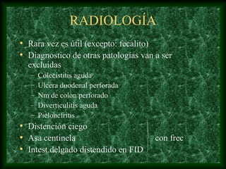 RADIOLOGÍA
• Rara vez es útil (excepto: fecalito)
• Diagnostico de otras patologías van a ser
excluidas
– Colecistitis aguda
– Ulcera duodenal perforada
– Nm de colon perforado
– Diverticulitis aguda
– Pielonefritis
• Distención ciego
• Asa centinela con frec
• Intest.delgado distendido en FID
 