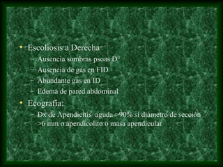 • Escoliosis a Derecha
– Ausencia sombras psoas D°
– Ausencia de gas en FID
– Abundante gas en ID
– Edema de pared abdominal
• Ecografía:
– Dx de Apendicitis aguda >90% si diámetro de sección
>6 mm o apendicolito o masa apendicular
 