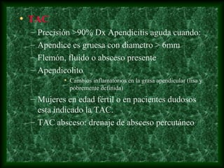 • TAC
– Precisión >90% Dx Apendicitis aguda cuando:
– Apendice es gruesa con diametro > 6mm
– Flemón, fluido o absceso presente
– Apendicolito
• Cambios inflamatorios en la grasa apendicular (lisa y
pobremente definida)
– Mujeres en edad fértil o en pacientes dudosos
esta indicado la TAC.
– TAC absceso: drenaje de absceso percutáneo
 