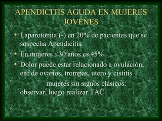 APENDICITIS AGUDA EN MUJERES
JOVENES
• Laparotomía (-) en 20% de pacientes que se
sospecha Apendicitis.
• En mujeres <30 años es 45%
• Dolor puede estar relacionado a ovulación,
enf de ovarios, trompas, utero y cistitis
mujeres sin signos clásicos:
observar, luego realizar TAC
 