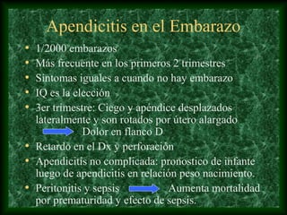 Apendicitis en el Embarazo
• 1/2000 embarazos
• Más frecuente en los primeros 2 trimestres
• Síntomas iguales a cuando no hay embarazo
• IQ es la elección
• 3er trimestre: Ciego y apéndice desplazados
lateralmente y son rotados por útero alargado
Dolor en flanco D
• Retardo en el Dx y perforación
• Apendicitis no complicada: pronostico de infante
luego de apendicitis en relación peso nacimiento.
• Peritonitis y sepsis Aumenta mortalidad
por prematuridad y efecto de sepsis.
 