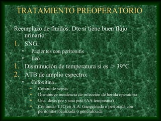 TRATAMIENTO PREOPERATORIO
Reemplazo de fluidos: Dte si tiene buen flujo
urinario
1. SNG:
• Pacientes con peritonitis
• Ileo
1. Disminución de temperatura si es > 39°C
2. ATB de amplio espectro:
• Cefoxitina
• Contro de sepsis
• Disminuye incidencia de infección de herida operatoria
• Una dosis pre y una post (AA tempreana)
• Continuar TTO en A.A. Gangrenada o perforada con
peritonitis localizada o generalizada
 