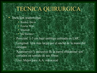 TECNICA QUIRURGICA
• Incición transversa:
• Rockey Davis
• Fowler Weir
• Mitchell
• Mc Burney
– Posición: 1-3 cm bajo ombligo centrada en LMC
– Longitud: 1cm más larga que el ancho de la mano del
cirujano
– Aponeurosis y músculos de la pared abdominal son
cortados en sentido de sus fibras
– Uso: Mejor para A.A. retrocecal
 