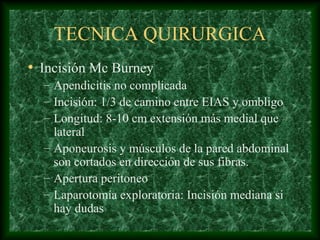 TECNICA QUIRURGICA
• Incisión Mc Burney
– Apendicitis no complicada
– Incisión: 1/3 de camino entre EIAS y ombligo
– Longitud: 8-10 cm extensión más medial que
lateral
– Aponeurosis y músculos de la pared abdominal
son cortados en dirección de sus fibras.
– Apertura peritoneo
– Laparotomía exploratoria: Incisión mediana si
hay dudas
 