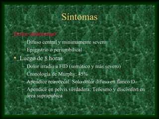 Síntomas
Dolor abdominal
– Difuso central y minimamente severo
– Epigastrio o periumbilical
• Luego de 8 horas
– Dolor irradia a FID (somático y más severo)
– Cronología de Murphy: 45%
– Apendice retrocecal: Solo dolor difuso en flanco D
– Apendice en pelvis verdadera: Tenesmo y disconfort en
área suprapúbica
 