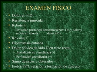 EXAMEN FISICO
• Dolor en FID
• Resistencia muscular
• Rebote +
– Irritación peritoneal demostrada por: Tos y dolor y
rebote en talones dolor 85%
• Rovsing +
• Hiperestesia cutánea
• Dolor pélvico de lado D en tacto rectal
– Apendicitis no complicada (-)
– Perforación apendicular (+)
• Signo de psoas y obturador +
• Fiebre 39°C relación a formación de absceso
 