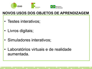 NOVOS USOS DOS OBJETOS DE APRENDIZAGEM
• Testes interativos;
• Livros digitais;
• Simuladores interativos;
• Laboratórios virtuais e de realidade
aumentada.
 
