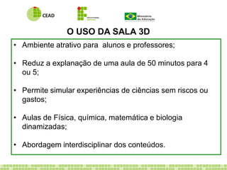 • Ambiente atrativo para alunos e professores;
• Reduz a explanação de uma aula de 50 minutos para 4
ou 5;
• Permite simular experiências de ciências sem riscos ou
gastos;
• Aulas de Física, química, matemática e biologia
dinamizadas;
• Abordagem interdisciplinar dos conteúdos.
O USO DA SALA 3D
 