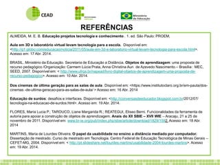 REFERÊNCIAS
ALMEIDA, M. E. B. Educação projetos tecnologia e conhecimento . 1. ed. São Paulo: PROEM,
Aula em 3D e laboratório virtual levam tecnologia para a escola. Disponível em:
<http://g1.globo.com/educacao/noticia/2011/05/aula-em-3d-e-laboratorio-virtual-levam-tecnologia-para-escola.html>.
Acesso em: 17 Abr. 2014.
BRASIL. Ministério da Educação. Secretaria de Educação a Distância. Objetos de aprendizagem: uma proposta de
recurso pedagógico /Organização: Carmem Lúcia Prata, Anna Christina Aun de Azevedo Nascimento.– Brasília : MEC,
SEED, 2007. Disponível em: < http://www.ufrgs.br/napead/livro-digital-objetos-de-aprendizagem-uma-proposta-de-
recurso-pedagogico>. Acesso em: 10 Abr. 2014.
Dos cinemas de última geração para as salas de aula. Disponível em: <https://www.institutoclaro.org.br/em-pauta/dos-
cinemas -de-ultima-geracao-para-as-salas-de-aula/ > Acesso em: 16 Abr. 2014
Educação de surdos: desafios e interfaces. Disponível em: <http://conversasdeeducador.blogspot.com.br/2012/07/
tecnologia-na-educacao-de-surdos.html>. Acesso em: 19 Abr. 2014.
FLORES, Maria Lucia P.; TAROUCO, Liane Margarida R.; REATEGUI, Eliseo Berni. Funcionalidades da ferramenta de
autoria para apoiar a construção de objetos de aprendizagem. Anais do XII SBIE – XVII WIE – Aracaju, 21 a 25 de
novembro de 2011. Disponível em: www.br-ie.org/pub/index.php/sbie/article/download/1829/1592. Acesso em: 18 Abr.
2014
MARTINS, Maria de Lourdes Oliveira. O papel da usabilidade no ensino a distância mediado por computador.
Dissertação de mestrado. Curso de mestrado em Tecnologia. Centro Federal de Educação Tecnológica de Minas Gerais –
CEFET-MG, 2004. Disponível em: < http://pt.slideshare.net/lourdes.martins/usabilidade-2004-lourdes-martins>. Acesso
em: 19 Abr. 2014.
 