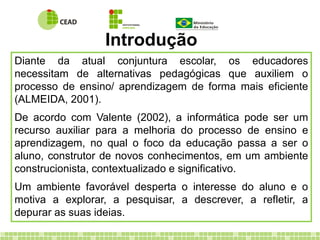 Diante da atual conjuntura escolar, os educadores
necessitam de alternativas pedagógicas que auxiliem o
processo de ensino/ aprendizagem de forma mais eficiente
(ALMEIDA, 2001).
De acordo com Valente (2002), a informática pode ser um
recurso auxiliar para a melhoria do processo de ensino e
aprendizagem, no qual o foco da educação passa a ser o
aluno, construtor de novos conhecimentos, em um ambiente
construcionista, contextualizado e significativo.
Um ambiente favorável desperta o interesse do aluno e o
motiva a explorar, a pesquisar, a descrever, a refletir, a
depurar as suas ideias.
Introdução
 