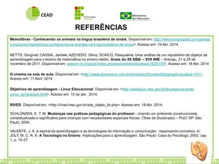 REFERÊNCIAS
Memolibras - Conhecendo os animais na língua brasileira de sinais. Disponível em: http://www.kongregate.com/games/
LimaJunior/memolibras-conhecendo-os-animais-na-l-nga-brasileira-de-sinais>. Acesso em: 19 Abr. 2014.
NETTO, Dorgival; CASSIA, Jarbele; AZEVEDO, Silvia; SCAICO, Pasqualine. Uma análise de um repositório de objetos de
aprendizagem para o ensino de matemática no ensino médio. Anais do XII SBIE – XVII WIE – Aracaju, 21 a 25 de
novembro de 2011. Disponível em: www.br-ie.org/pub/index.php/sbie/article/download/1829/1591. Acesso em: 18 Abr. 2014
O cinema na sala de aula. Disponível em: <http://www.dombosco.com.br/dombosco/frontend/blog/pad/visualizar/141> .
Acesso em: 17 Abril 2014
Objetivos de aprendizagem - Linux Educacional. Disponível em: <http://webeduc.mec.gov.br/linuxeducacional/
curso_le/modulo4.html>. Acesso em: 15 de abr. 2014.
RIVED. Disponível em: <http://rived.mec.gov.br/site_objeto_lis.php>. Acesso em: 18 Abr. 2014.
SCHLÜNZEN, E. T. M. Mudanças nas práticas pedagógicas do professor : criando um ambiente construcionista
contextualizado e significativo para crianças com necessidades especiais físicas. (Tese de Doutorado) – PUC/ SP. São
Paulo, 2000.
VALENTE, J. A. A espiral da aprendizagem e as tecnologias da informação e comunicação : repensando conceitos. In:
JOLY, M. C. R. A. A Tecnologia no Ensino: Implicações para a aprendizagem. São Paulo: Casa do Psicólogo, 2002. cap.
1, p. 15-37.
 