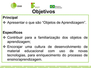 Objetivos
Principal
 Apresentar o que são “Objetos de Aprendizagem”.
Específicos
 Contribuir para a familiarização dos objetos de
aprendizagem;
 Encorajar uma cultura de desenvolvimento de
material educacional com uso de novas
tecnologias, para enriquecimento do processo de
ensino/aprendizagem.
 