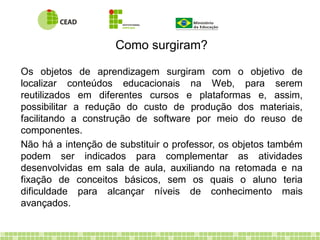 Os objetos de aprendizagem surgiram com o objetivo de
localizar conteúdos educacionais na Web, para serem
reutilizados em diferentes cursos e plataformas e, assim,
possibilitar a redução do custo de produção dos materiais,
facilitando a construção de software por meio do reuso de
componentes.
Não há a intenção de substituir o professor, os objetos também
podem ser indicados para complementar as atividades
desenvolvidas em sala de aula, auxiliando na retomada e na
fixação de conceitos básicos, sem os quais o aluno teria
dificuldade para alcançar níveis de conhecimento mais
avançados.
Como surgiram?
 
