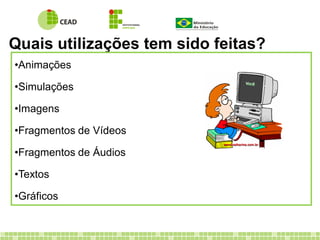 Quais utilizações tem sido feitas?
•Animações
•Simulações
•Imagens
•Fragmentos de Vídeos
•Fragmentos de Áudios
•Textos
•Gráficos
 