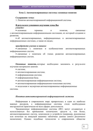 14
ЛЕКЦИЯ 2. АВТОМАТИЗИРОВАННЫЕ ИНФОРМАЦИОННЫЕ СИСТЕМЫ 4 часа
Тема 2. Автоматизированные системы: основные понятия
Содержание темы:
1. Понятия автоматизированной информационной системы.
В результате успешного изучения темы Вы
узнаете:
• основные термины и понятия, связанные
с автоматизированными информационными системами, их историей создания и
развития;
• об автоматизированных, информационных и автоматизированных
информационных системах, а также их видах;
приобретете умения и навыки:
• связанные с понятием и особенностями автоматизированных
информационных систем;
• связанные с понятием об этапах развития автоматизированных
информационных систем.
Основные понятия, которые необходимо запомнить в результате
изучения материалов занятия:
• система;
• автоматизированная система;
• информационная система;
• информационная база;
• автоматизированная информационная система;
• автоматизированная информационно-поисковая система;
• модельная и экспертная автоматизированные информационные
системы.
Понятия автоматизированной информационной системы
Информация в современном мире превратилась в один из наиболее
важных ресурсов, а информационные системы стали необходимым
инструментом практически во всех сферах деятельности.
Традиционные информационные системы (ИС) могут создаваться и
использоваться без применения технических средств и, тем более,
автоматизированных систем, комплексов и устройств (например, рукописные
или печатные на пишущей машинке табличные данные самого различного
назначения). Однако подобные технологии в современном обществе
 