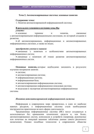 ЛЕКЦИЯ 2. АВТОМАТИЗИРОВАННЫЕ ИНФОРМАЦИОННЫЕ СИСТЕМЫ 4 часа
1
Тема 2. Автоматизированные системы: основные понятия
Содержание темы:
1. Понятия автоматизированной информационной системы.
В результате успешного изучения темы Вы
узнаете:
· основные термины и понятия, связанные
с автоматизированными информационными системами, их историей создания и
развития;
· об автоматизированных, информационных и автоматизированных
информационных системах, а также их видах;
приобретете умения и навыки:
· связанные с понятием и особенностями автоматизированных
информационных систем;
· связанные с понятием об этапах развития автоматизированных
информационных систем.
Основные понятия, которые необходимо запомнить в результате
изучения материалов занятия:
· система;
· автоматизированная система;
· информационная система;
· информационная база;
· автоматизированная информационная система;
· автоматизированная информационно-поисковая система;
· модельная и экспертная автоматизированные информационные
системы.
Понятия автоматизированной информационной системы
Информация в современном мире превратилась в один из наиболее
важных ресурсов, а информационные системы стали необходимым
инструментом практически во всех сферах деятельности.
Традиционные информационные системы (ИС) могут создаваться и
использоваться без применения технических средств и, тем более,
автоматизированных систем, комплексов и устройств (например, рукописные
или печатные на пишущей машинке табличные данные самого различного
назначения). Однако подобные технологии в современном обществе
 