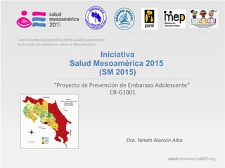 “Proyecto de Prevención de Embarazo Adolescente”
CR-G1001
Iniciativa
Salud Mesoamérica 2015
(SM 2015)
Dra. Nineth Alarcón Alba
 