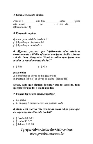 Igreja Adventista do Sétimo Dia 
www.profecias.com.br 
4. Complete o texto abaixo: Porque o ____________ não terá _____________ sobre ________; pois não estais ___________ da __________, e sim da __________ (Romanos 6:14) 5. Responda rápido: Quem é que está debaixo da lei? ( ) Aquele que obedece a lei ( ) Aquele que desobedece. 6. Algumas pessoas que infelizmente não estudam corretamente a Bíblia, afirmam que Jesus aboliu a Santa Lei de Deus. Pergunto: “Você acredita que Jesus iria mudar os mandamentos do Pai?” ( ) Sim ( ) Não Jesus veio: A. Confirmar as obras do Pai (João 6:38) B. Destruir (abolir) as obras do diabo (I João 3:8) Então, tudo que alguém declarar que foi abolido, tem que provar que foi o diabo que fez. 7. E quem fez os dez mandamentos? ( ) O diabo ( ) Foi Deus. E escreveu com Seu próprio dedo 8. Onde está escrito: “Desvenda os meus olhos para que eu veja as maravilhas da tua lei?” ( ) Êxodo 20:8-11 ( ) Isaías 53:3-7 ( ) Salmos 119:18  