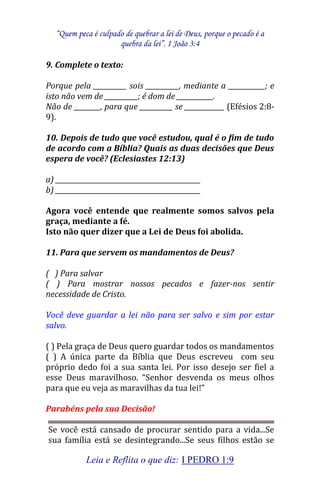 “Quem peca é culpado de quebrar a lei de Deus, porque o pecado é a 
quebra da lei”. I João 3:4 
Leia e Reflita o que diz: I PEDRO 1:9 
9. Complete o texto: Porque pela __________ sois __________, mediante a ___________; e isto não vem de __________; é dom de ___________. Não de ________, para que __________ se ____________ (Efésios 2:8- 9). 10. Depois de tudo que você estudou, qual é o fim de tudo de acordo com a Bíblia? Quais as duas decisões que Deus espera de você? (Eclesiastes 12:13) a) ____________________________________________ b) ____________________________________________ Agora você entende que realmente somos salvos pela graça, mediante a fé. Isto não quer dizer que a Lei de Deus foi abolida. 11. Para que servem os mandamentos de Deus? ( ) Para salvar ( ) Para mostrar nossos pecados e fazer-nos sentir necessidade de Cristo. Você deve guardar a lei não para ser salvo e sim por estar salvo. ( ) Pela graça de Deus quero guardar todos os mandamentos ( ) A única parte da Bíblia que Deus escreveu com seu próprio dedo foi a sua santa lei. Por isso desejo ser fiel a esse Deus maravilhoso. “Senhor desvenda os meus olhos para que eu veja as maravilhas da tua lei!” Parabéns pela sua Decisão! 
Se você está cansado de procurar sentido para a vida...Se sua família está se desintegrando...Se seus filhos estão se  